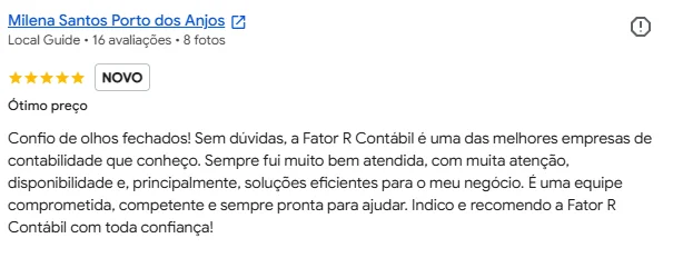 Avaliação de Milena Santos Porto dos Anjos no Google, 5 estrelas: "Ótimo preço. Confio de olhos fechados! Sem dúvidas, a Fator R Contábil é uma das melhores empresas de contabilidade que conheço. Sempre fui muito bem atendida, com muita atenção, disponibilidade e, principalmente, soluções eficientes para o meu negócio. É uma equipe comprometida, competente e sempre pronta para ajudar. Indico e recomendo a Fator R Contábil com toda confiança!"